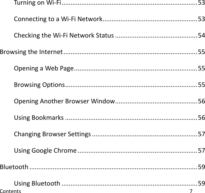  Contents                                                                                                                                7 Turning on Wi-Fi ............................................................................ 53 Connecting to a Wi-Fi Network ..................................................... 53 Checking the Wi-Fi Network Status .............................................. 54 Browsing the Internet ........................................................................... 55 Opening a Web Page ..................................................................... 55 Browsing Options .......................................................................... 55 Opening Another Browser Window .............................................. 56 Using Bookmarks .......................................................................... 56 Changing Browser Settings ........................................................... 57 Using Google Chrome ................................................................... 57 Bluetooth .............................................................................................. 59 Using Bluetooth ............................................................................ 59 