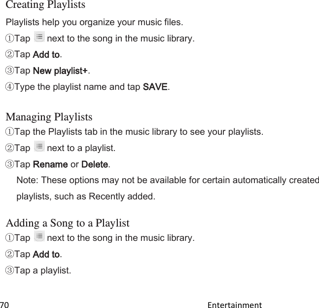  70                                                                                               Entertainment                                        Creating Playlists Playlists help you organize your music files. Tap   next to the song in the music library. Tap Add to. Tap New playlist+. Type the playlist name and tap SAVE.  Managing Playlists Tap the Playlists tab in the music library to see your playlists. Tap   next to a playlist. Tap Rename or Delete. Note: These options may not be available for certain automatically created playlists, such as Recently added.  Adding a Song to a Playlist Tap   next to the song in the music library. Tap Add to. Tap a playlist.  