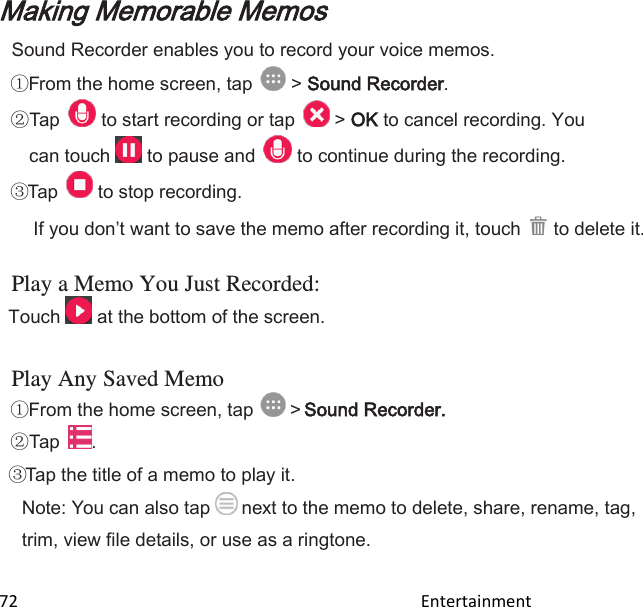  72                                                                                               Entertainment                                        Making Memorable Memos Sound Recorder enables you to record your voice memos. From the home screen, tap   &gt; Sound Recorder.  Tap   to start recording or tap   &gt; OK to cancel recording. You can touch   to pause and   to continue during the recording. Tap   to stop recording.  If you dont want to save the memo after recording it, touch   to delete it. Play a Memo You Just Recorded: Touch   at the bottom of the screen.  Play Any Saved Memo From the home screen, tap   &gt; Sound Recorder.  Tap  . Tap the title of a memo to play it. Note: You can also tap  next to the memo to delete, share, rename, tag, trim, view file details, or use as a ringtone.