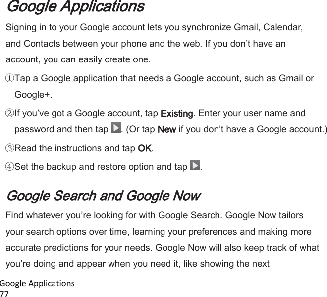  Google Applications                                                                                                                           77 Google Applications Signing in to your Google account lets you synchronize Gmail, Calendar, and Contacts between your phone and the web. If you dont have an account, you can easily create one. Tap a Google application that needs a Google account, such as Gmail or Google+. If youve got a Google account, tap Existing. Enter your user name and password and then tap  . (Or tap New if you dont have a Google account.) Read the instructions and tap OK. Set the backup and restore option and tap  .  Google Search and Google Now Find whatever youre looking for with Google Search. Google Now tailors your search options over time, learning your preferences and making more accurate predictions for your needs. Google Now will also keep track of what youre doing and appear when you need it, like showing the next 