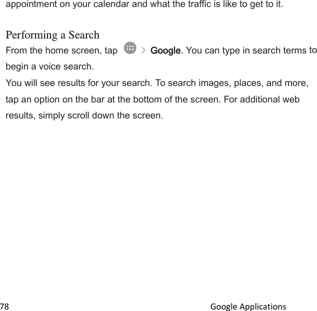  78                                                                                               Google Applications                                       appointment on your calendar and what the traffic is like to get to it.  Performing a Search From the home screen, tap   &gt; Google. You can type in search terms to begin a voice search. You will see results for your search. To search images, places, and more, tap an option on the bar at the bottom of the screen. For additional web results, simply scroll down the screen. 