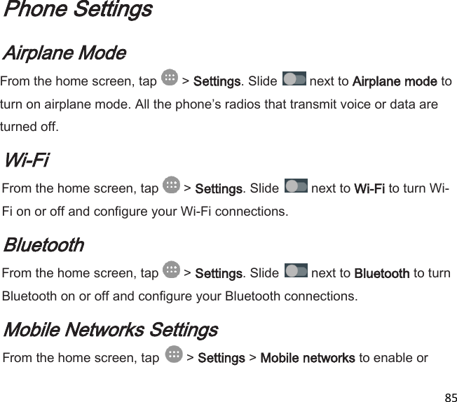  85  Phone Settings Airplane Mode From the home screen, tap   &gt; Settings. Slide   next to Airplane mode to turn on airplane mode. All the phones radios that transmit voice or data are turned off. Wi-Fi From the home screen, tap   &gt; Settings. Slide   next to Wi-Fi to turn Wi-Fi on or off and configure your Wi-Fi connections. Bluetooth From the home screen, tap   &gt; Settings. Slide   next to Bluetooth to turn Bluetooth on or off and configure your Bluetooth connections. Mobile Networks Settings From the home screen, tap   &gt; Settings &gt; Mobile networks to enable or 