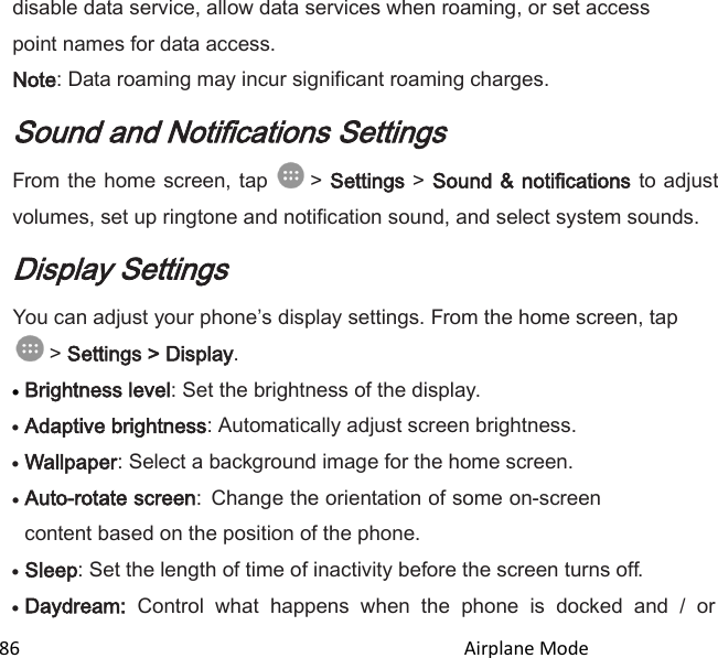  86                                                                                               Airplane Mode                                       disable data service, allow data services when roaming, or set access point names for data access. Note: Data roaming may incur significant roaming charges. Sound and Notifications Settings From the home screen, tap   &gt; Settings &gt; Sound &amp; notifications  to adjust volumes, set up ringtone and notification sound, and select system sounds. Display Settings You can adjust your phones display settings. From the home screen, tap  &gt; Settings &gt; Display.  Brightness level: Set the brightness of the display.  Adaptive brightness: Automatically adjust screen brightness.  Wallpaper: Select a background image for the home screen.  Auto-rotate screen: Change the orientation of some on-screen content based on the position of the phone.  Sleep: Set the length of time of inactivity before the screen turns off.  Daydream:  Control  what  happens  when  the  phone  is  docked  and  /  or 