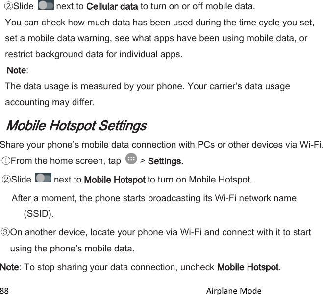 88                                                                                               Airplane Mode                                       Slide   next to Cellular data to turn on or off mobile data. You can check how much data has been used during the time cycle you set, set a mobile data warning, see what apps have been using mobile data, or restrict background data for individual apps.  Note:  The data usage is measured by your phone. Your carriers data usage accounting may differ. Mobile Hotspot Settings Share your phones mobile data connection with PCs or other devices via Wi-Fi. From the home screen, tap   &gt; Settings.  Slide   next to Mobile Hotspot to turn on Mobile Hotspot. After a moment, the phone starts broadcasting its Wi-Fi network name (SSID). On another device, locate your phone via Wi-Fi and connect with it to start using the phones mobile data. Note: To stop sharing your data connection, uncheck Mobile Hotspot. 