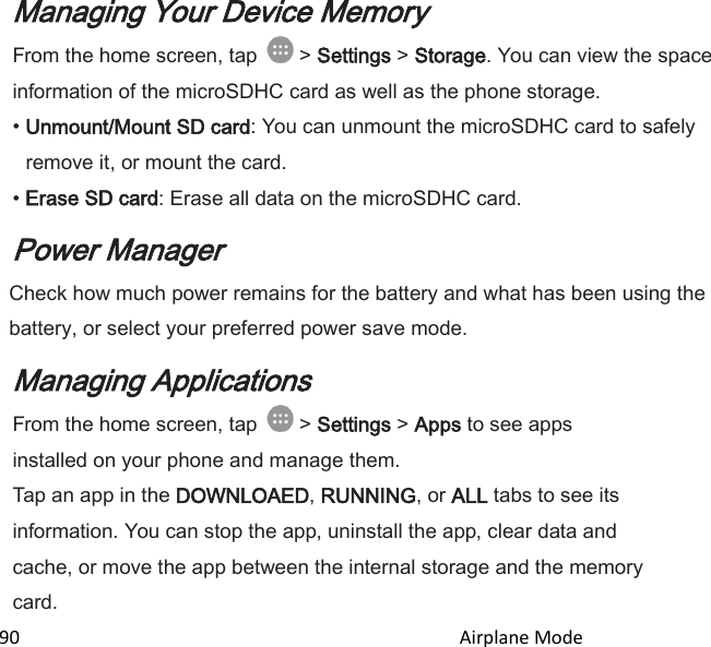  90                                                                                               Airplane Mode                                       Managing Your Device Memory From the home screen, tap   &gt; Settings &gt; Storage. You can view the space information of the microSDHC card as well as the phone storage. • Unmount/Mount SD card: You can unmount the microSDHC card to safely remove it, or mount the card. • Erase SD card: Erase all data on the microSDHC card. Power Manager Check how much power remains for the battery and what has been using the battery, or select your preferred power save mode. Managing Applications From the home screen, tap   &gt; Settings &gt; Apps to see apps installed on your phone and manage them. Tap an app in the DOWNLOAED, RUNNING, or ALL tabs to see its information. You can stop the app, uninstall the app, clear data and cache, or move the app between the internal storage and the memory card. 