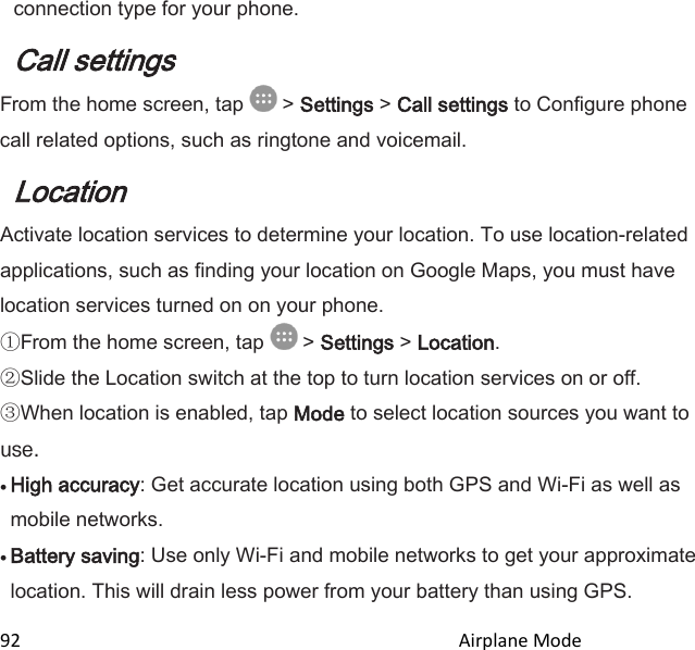 92                                                                                               Airplane Mode                                       connection type for your phone. Call settings From the home screen, tap   &gt; Settings &gt; Call settings to Configure phone call related options, such as ringtone and voicemail. Location Activate location services to determine your location. To use location-related applications, such as finding your location on Google Maps, you must have location services turned on on your phone.  From the home screen, tap   &gt; Settings &gt; Location.  Slide the Location switch at the top to turn location services on or off.  When location is enabled, tap Mode to select location sources you want to   High accuracy: Get accurate location using both GPS and Wi-Fi as well as mobile networks.   Battery saving: Use only Wi-Fi and mobile networks to get your approximate location. This will drain less power from your battery than using GPS. 