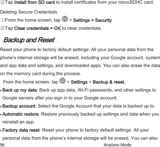  96                                                                                               Airplane Mode                                       Tap Install from SD card to install certificates from your microSDHC card. Deleting Secure Credentials From the home screen, tap   &gt; Settings &gt; Security.  Tap Clear credentials &gt; OK to clear credentials. Backup and Reset Reset your phone to factory default settings. All your personal data from the phones internal storage will be erased, including your Google account, system and app data and settings, and downloaded apps. You can also erase the data on the memory card during the process. From the home screen, tap   &gt; Settings &gt; Backup &amp; reset.   Back up my data: Back up app data, Wi-Fi passwords, and other settings to Google servers after you sign in to your Google account.  Backup account: Select the Google Account that your data is backed up to.  Automatic restore: Restore previously backed up settings and data when you reinstall an app.  Factory data reset: Reset your phone to factory default settings. All your personal data from the phones internal storage will be erased. You can also 