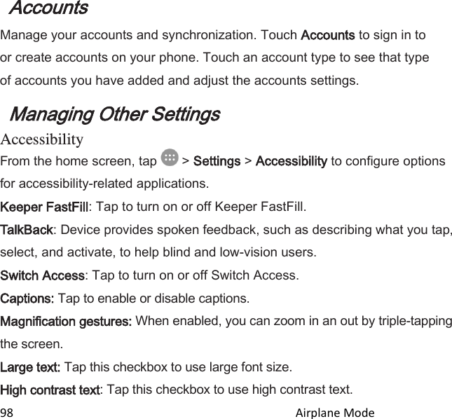  98                                                                                               Airplane Mode                                        Accounts  Manage your accounts and synchronization. Touch Accounts to sign in to or create accounts on your phone. Touch an account type to see that type of accounts you have added and adjust the accounts settings. Managing Other Settings Accessibility From the home screen, tap   &gt; Settings &gt; Accessibility to configure options for accessibility-related applications. Keeper FastFill: Tap to turn on or off Keeper FastFill. TalkBack: Device provides spoken feedback, such as describing what you tap, select, and activate, to help blind and low-vision users. Switch Access: Tap to turn on or off Switch Access. Captions: Tap to enable or disable captions. Magnification gestures: When enabled, you can zoom in an out by triple-tapping the screen. Large text: Tap this checkbox to use large font size. High contrast text: Tap this checkbox to use high contrast text. 