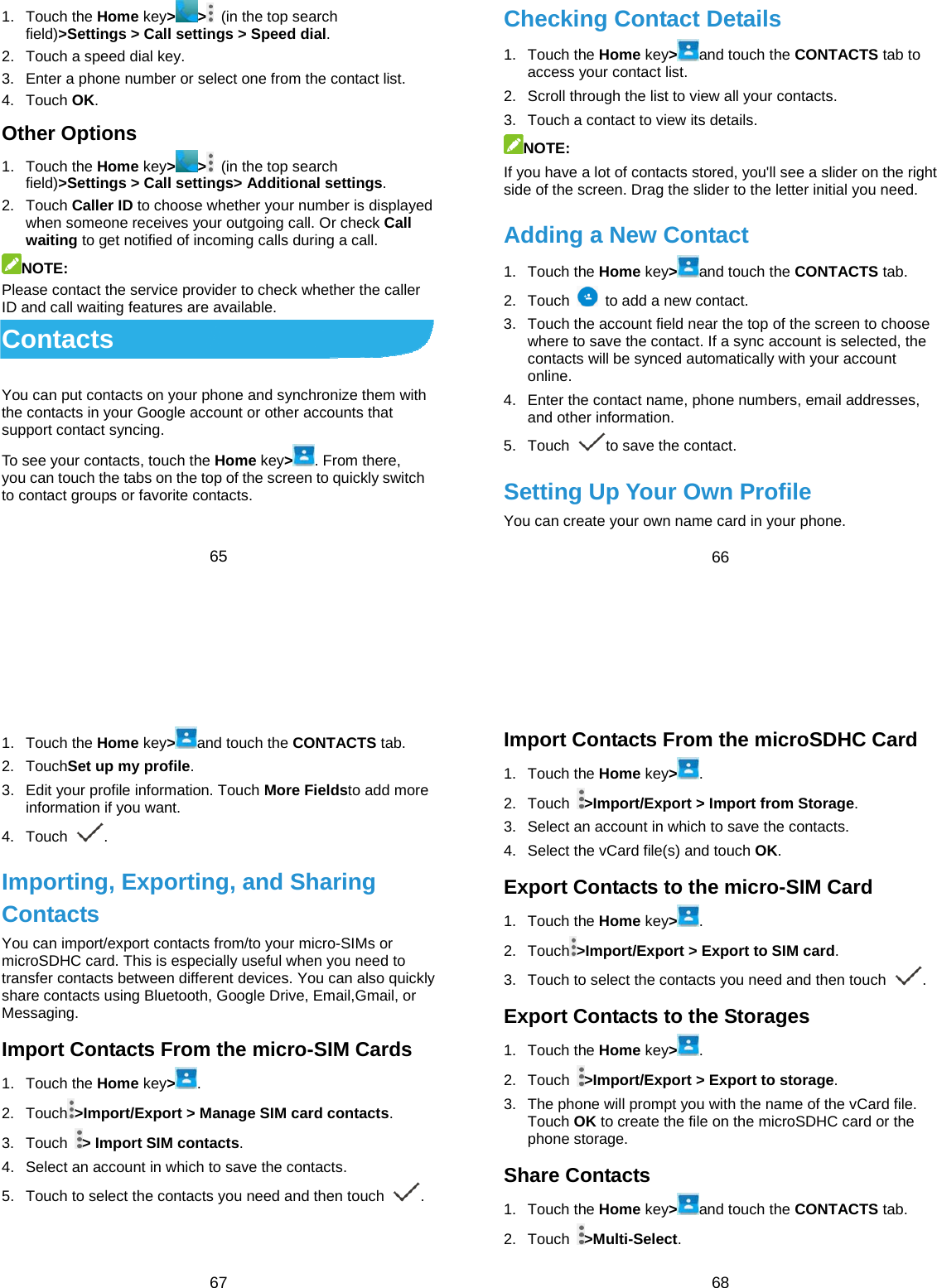  65 1. Touch the Home key&gt; &gt;  (in the top search field)&gt;Settings &gt; Call settings &gt; Speed dial. 2.  Touch a speed dial key. 3.  Enter a phone number or select one from the contact list. 4. Touch OK. Other Options 1. Touch the Home key&gt; &gt;  (in the top search field)&gt;Settings &gt; Call settings&gt; Additional settings. 2. Touch Caller ID to choose whether your number is displayed when someone receives your outgoing call. Or check Call waiting to get notified of incoming calls during a call. NOTE: Please contact the service provider to check whether the caller ID and call waiting features are available. Contacts You can put contacts on your phone and synchronize them with the contacts in your Google account or other accounts that support contact syncing. To see your contacts, touch the Home key&gt;. From there, you can touch the tabs on the top of the screen to quickly switch to contact groups or favorite contacts.  66 Checking Contact Details 1. Touch the Home key&gt;and touch the CONTACTS tab to access your contact list. 2.  Scroll through the list to view all your contacts. 3.  Touch a contact to view its details. NOTE: If you have a lot of contacts stored, you&apos;ll see a slider on the right side of the screen. Drag the slider to the letter initial you need. Adding a New Contact 1. Touch the Home key&gt;and touch the CONTACTS tab. 2. Touch    to add a new contact. 3.  Touch the account field near the top of the screen to choose where to save the contact. If a sync account is selected, the contacts will be synced automatically with your account online. 4.  Enter the contact name, phone numbers, email addresses, and other information. 5. Touch  to save the contact. Setting Up Your Own Profile You can create your own name card in your phone.  67 1. Touch the Home key&gt;and touch the CONTACTS tab. 2. TouchSet up my profile. 3.  Edit your profile information. Touch More Fieldsto add more information if you want. 4. Touch  . Importing, Exporting, and Sharing Contacts You can import/export contacts from/to your micro-SIMs or microSDHC card. This is especially useful when you need to transfer contacts between different devices. You can also quickly share contacts using Bluetooth, Google Drive, Email,Gmail, or Messaging. Import Contacts From the micro-SIM Cards 1. Touch the Home key&gt;. 2. Touch &gt;Import/Export &gt; Manage SIM card contacts. 3. Touch  &gt; Import SIM contacts. 4.  Select an account in which to save the contacts. 5.  Touch to select the contacts you need and then touch  .  68 Import Contacts From the microSDHC Card 1. Touch the Home key&gt;. 2. Touch  &gt;Import/Export &gt; Import from Storage. 3.  Select an account in which to save the contacts. 4.  Select the vCard file(s) and touch OK. Export Contacts to the micro-SIM Card 1. Touch the Home key&gt;. 2. Touch &gt;Import/Export &gt; Export to SIM card. 3.  Touch to select the contacts you need and then touch  . Export Contacts to the Storages 1. Touch the Home key&gt;. 2. Touch  &gt;Import/Export &gt; Export to storage. 3.  The phone will prompt you with the name of the vCard file. Touch OK to create the file on the microSDHC card or the phone storage. Share Contacts 1. Touch the Home key&gt;and touch the CONTACTS tab. 2. Touch  &gt;Multi-Select. 
