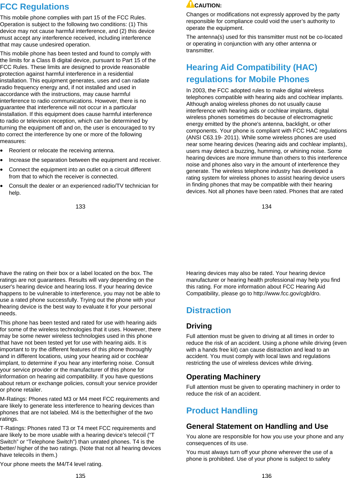  133 FCC Regulations This mobile phone complies with part 15 of the FCC Rules. Operation is subject to the following two conditions: (1) This device may not cause harmful interference, and (2) this device must accept any interference received, including interference that may cause undesired operation. This mobile phone has been tested and found to comply with the limits for a Class B digital device, pursuant to Part 15 of the FCC Rules. These limits are designed to provide reasonable protection against harmful interference in a residential installation. This equipment generates, uses and can radiate radio frequency energy and, if not installed and used in accordance with the instructions, may cause harmful interference to radio communications. However, there is no guarantee that interference will not occur in a particular installation. If this equipment does cause harmful interference to radio or television reception, which can be determined by turning the equipment off and on, the user is encouraged to try to correct the interference by one or more of the following measures:  Reorient or relocate the receiving antenna.  Increase the separation between the equipment and receiver.  Connect the equipment into an outlet on a circuit different from that to which the receiver is connected.  Consult the dealer or an experienced radio/TV technician for help.  134 CAUTION: Changes or modifications not expressly approved by the party responsible for compliance could void the user’s authority to operate the equipment. The antenna(s) used for this transmitter must not be co-located or operating in conjunction with any other antenna or transmitter. Hearing Aid Compatibility (HAC) regulations for Mobile Phones In 2003, the FCC adopted rules to make digital wireless telephones compatible with hearing aids and cochlear implants. Although analog wireless phones do not usually cause interference with hearing aids or cochlear implants, digital wireless phones sometimes do because of electromagnetic energy emitted by the phone&apos;s antenna, backlight, or other components. Your phone is compliant with FCC HAC regulations (ANSI C63.19- 2011). While some wireless phones are used near some hearing devices (hearing aids and cochlear implants), users may detect a buzzing, humming, or whining noise. Some hearing devices are more immune than others to this interference noise and phones also vary in the amount of interference they generate. The wireless telephone industry has developed a rating system for wireless phones to assist hearing device users in finding phones that may be compatible with their hearing devices. Not all phones have been rated. Phones that are rated  135 have the rating on their box or a label located on the box. The ratings are not guarantees. Results will vary depending on the user&apos;s hearing device and hearing loss. If your hearing device happens to be vulnerable to interference, you may not be able to use a rated phone successfully. Trying out the phone with your hearing device is the best way to evaluate it for your personal needs. This phone has been tested and rated for use with hearing aids for some of the wireless technologies that it uses. However, there may be some newer wireless technologies used in this phone that have not been tested yet for use with hearing aids. It is important to try the different features of this phone thoroughly and in different locations, using your hearing aid or cochlear implant, to determine if you hear any interfering noise. Consult your service provider or the manufacturer of this phone for information on hearing aid compatibility. If you have questions about return or exchange policies, consult your service provider or phone retailer. M-Ratings: Phones rated M3 or M4 meet FCC requirements and are likely to generate less interference to hearing devices than phones that are not labeled. M4 is the better/higher of the two ratings.  T-Ratings: Phones rated T3 or T4 meet FCC requirements and are likely to be more usable with a hearing device’s telecoil (“T Switch” or “Telephone Switch”) than unrated phones. T4 is the better/ higher of the two ratings. (Note that not all hearing devices have telecoils in them.) Your phone meets the M4/T4 level rating.  136 Hearing devices may also be rated. Your hearing device manufacturer or hearing health professional may help you find this rating. For more information about FCC Hearing Aid Compatibility, please go to http://www.fcc.gov/cgb/dro. Distraction Driving Full attention must be given to driving at all times in order to reduce the risk of an accident. Using a phone while driving (even with a hands free kit) can cause distraction and lead to an accident. You must comply with local laws and regulations restricting the use of wireless devices while driving. Operating Machinery Full attention must be given to operating machinery in order to reduce the risk of an accident. Product Handling General Statement on Handling and Use You alone are responsible for how you use your phone and any consequences of its use. You must always turn off your phone wherever the use of a phone is prohibited. Use of your phone is subject to safety 