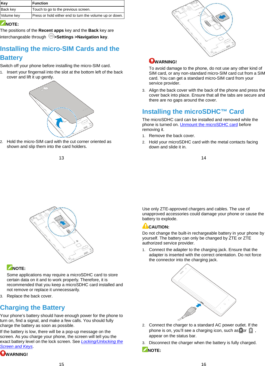  13 Key Function Back key  Touch to go to the previous screen. Volume key  Press or hold either end to turn the volume up or down.NOTE: The positions of the Recent apps key and the Back key are interchangeable through  &gt;Settings &gt;Navigation key. Installing the micro-SIM Cards and the Battery Switch off your phone before installing the micro-SIM card. 1.  Insert your fingernail into the slot at the bottom left of the back cover and lift it up gently.  2.  Hold the micro-SIM card with the cut corner oriented as shown and slip them into the card holders.  14  WARNING!  To avoid damage to the phone, do not use any other kind of SIM card, or any non-standard micro-SIM card cut from a SIM card. You can get a standard micro-SIM card from your service provider. 3.  Align the back cover with the back of the phone and press the cover back into place. Ensure that all the tabs are secure and there are no gaps around the cover. Installing the microSDHC™ Card The microSDHC card can be installed and removed while the phone is turned on. Unmount the microSDHC card before removing it. 1.  Remove the back cover. 2.  Hold your microSDHC card with the metal contacts facing down and slide it in.  15  NOTE: Some applications may require a microSDHC card to store certain data on it and to work properly. Therefore, it is recommended that you keep a microSDHC card installed and not remove or replace it unnecessarily. 3.  Replace the back cover. Charging the Battery Your phone’s battery should have enough power for the phone to turn on, find a signal, and make a few calls. You should fully charge the battery as soon as possible. If the battery is low, there will be a pop-up message on the screen. As you charge your phone, the screen will tell you the exact battery level on the lock screen. See Locking/Unlocking the Screen and Keys. WARNING!  16 Use only ZTE-approved chargers and cables. The use of unapproved accessories could damage your phone or cause the battery to explode. CAUTION: Do not change the built-in rechargeable battery in your phone by yourself. The battery can only be changed by ZTE or ZTE authorized service provider. 1.  Connect the adapter to the charging jack. Ensure that the adapter is inserted with the correct orientation. Do not force the connector into the charging jack.  2.  Connect the charger to a standard AC power outlet. If the phone is on, you’ll see a charging icon, such as or   , appear on the status bar. 3.  Disconnect the charger when the battery is fully charged. NOTE: 