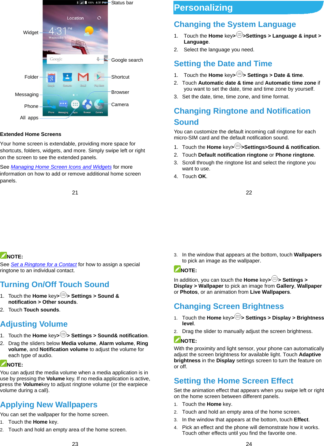  21   Extended Home Screens Your home screen is extendable, providing more space for shortcuts, folders, widgets, and more. Simply swipe left or right on the screen to see the extended panels. See Managing Home Screen Icons and Widgets for more information on how to add or remove additional home screen panels. Status bar Google search Shortcut Browser Camera Widget Folder Messaging Phone All apps  22 Personalizing Changing the System Language 1. Touch the Home key&gt;&gt;Settings &gt; Language &amp; input &gt; Language. 2.  Select the language you need. Setting the Date and Time 1. Touch the Home key&gt;&gt; Settings &gt; Date &amp; time. 2. Touch Automatic date &amp; time and Automatic time zone if you want to set the date, time and time zone by yourself. 3.  Set the date, time, time zone, and time format. Changing Ringtone and Notification Sound You can customize the default incoming call ringtone for each micro-SIM card and the default notification sound. 1. Touch the Home key&gt;&gt;Settings&gt;Sound &amp; notification. 2. Touch Default notification ringtone or Phone ringtone. 3.  Scroll through the ringtone list and select the ringtone you want to use. 4. Touch OK.  23 NOTE:  See Set a Ringtone for a Contact for how to assign a special ringtone to an individual contact. Turning On/Off Touch Sound 1. Touch the Home key&gt;&gt; Settings &gt; Sound &amp; notification &gt; Other sounds. 2. Touch Touch sounds. Adjusting Volume 1. Touch the Home key&gt;&gt; Settings &gt; Sound&amp; notification. 2.  Drag the sliders below Media volume, Alarm volume, Ring volume, and Notification volume to adjust the volume for each type of audio. NOTE: You can adjust the media volume when a media application is in use by pressing the Volume key. If no media application is active, press the Volumekey to adjust ringtone volume (or the earpiece volume during a call). Applying New Wallpapers You can set the wallpaper for the home screen. 1.  Touch the Home key. 2.  Touch and hold an empty area of the home screen.  24 3.  In the window that appears at the bottom, touch Wallpapers to pick an image as the wallpaper. NOTE: In addition, you can touch the Home key&gt;&gt; Settings &gt; Display &gt; Wallpaper to pick an image from Gallery, Wallpaper or Photos, or an animation from Live Wallpapers. Changing Screen Brightness 1.  Touch the Home key&gt;&gt; Settings &gt; Display &gt; Brightness level. 2.  Drag the slider to manually adjust the screen brightness. NOTE: With the proximity and light sensor, your phone can automatically adjust the screen brightness for available light. Touch Adaptive brightness in the Display settings screen to turn the feature on or off. Setting the Home Screen Effect Set the animation effect that appears when you swipe left or right on the home screen between different panels. 1.  Touch the Home key. 2.  Touch and hold an empty area of the home screen. 3.  In the window that appears at the bottom, touch Effect. 4.  Pick an effect and the phone will demonstrate how it works. Touch other effects until you find the favorite one. 