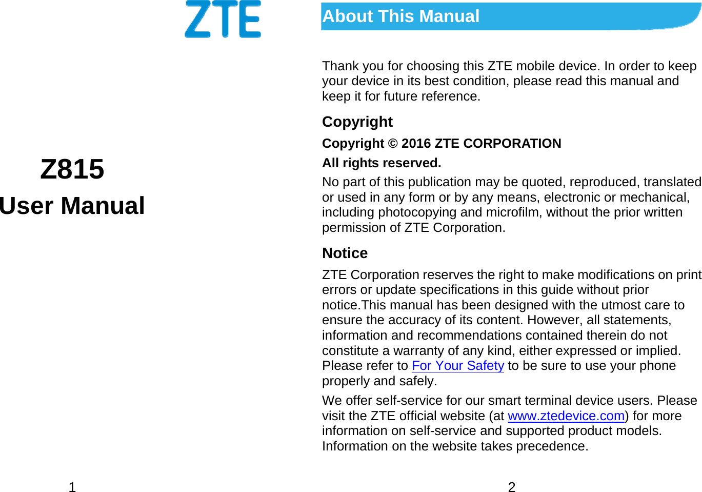  1        Z815 User Manual    2 About This Manual Thank you for choosing this ZTE mobile device. In order to keep your device in its best condition, please read this manual and keep it for future reference. Copyright Copyright © 2016 ZTE CORPORATION All rights reserved. No part of this publication may be quoted, reproduced, translated or used in any form or by any means, electronic or mechanical, including photocopying and microfilm, without the prior written permission of ZTE Corporation. Notice ZTE Corporation reserves the right to make modifications on print errors or update specifications in this guide without prior notice.This manual has been designed with the utmost care to ensure the accuracy of its content. However, all statements, information and recommendations contained therein do not constitute a warranty of any kind, either expressed or implied. Please refer to For Your Safety to be sure to use your phone properly and safely. We offer self-service for our smart terminal device users. Please visit the ZTE official website (at www.ztedevice.com) for more information on self-service and supported product models. Information on the website takes precedence. 