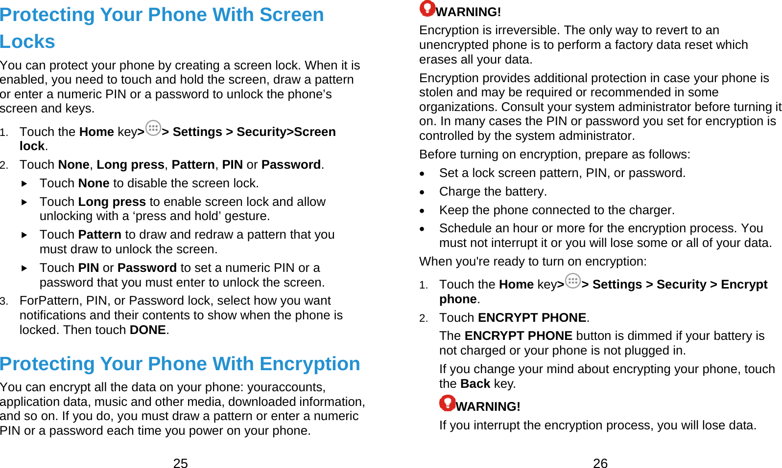  25 Protecting Your Phone With Screen Locks You can protect your phone by creating a screen lock. When it is enabled, you need to touch and hold the screen, draw a pattern or enter a numeric PIN or a password to unlock the phone’s screen and keys. 1.  Touch the Home key&gt;&gt; Settings &gt; Security&gt;Screen lock. 2.  Touch None, Long press, Pattern, PIN or Password.  Touch None to disable the screen lock.  Touch Long press to enable screen lock and allow unlocking with a ‘press and hold’ gesture.  Touch Pattern to draw and redraw a pattern that you must draw to unlock the screen.  Touch PIN or Password to set a numeric PIN or a password that you must enter to unlock the screen. 3.  ForPattern, PIN, or Password lock, select how you want notifications and their contents to show when the phone is locked. Then touch DONE. Protecting Your Phone With Encryption You can encrypt all the data on your phone: youraccounts, application data, music and other media, downloaded information, and so on. If you do, you must draw a pattern or enter a numeric PIN or a password each time you power on your phone.  26 WARNING! Encryption is irreversible. The only way to revert to an unencrypted phone is to perform a factory data reset which erases all your data. Encryption provides additional protection in case your phone is stolen and may be required or recommended in some organizations. Consult your system administrator before turning it on. In many cases the PIN or password you set for encryption is controlled by the system administrator. Before turning on encryption, prepare as follows:  Set a lock screen pattern, PIN, or password.  Charge the battery.  Keep the phone connected to the charger.  Schedule an hour or more for the encryption process. You must not interrupt it or you will lose some or all of your data. When you&apos;re ready to turn on encryption: 1.  Touch the Home key&gt;&gt; Settings &gt; Security &gt; Encrypt phone. 2.  Touch ENCRYPT PHONE. The ENCRYPT PHONE button is dimmed if your battery is not charged or your phone is not plugged in. If you change your mind about encrypting your phone, touch the Back key. WARNING! If you interrupt the encryption process, you will lose data. 