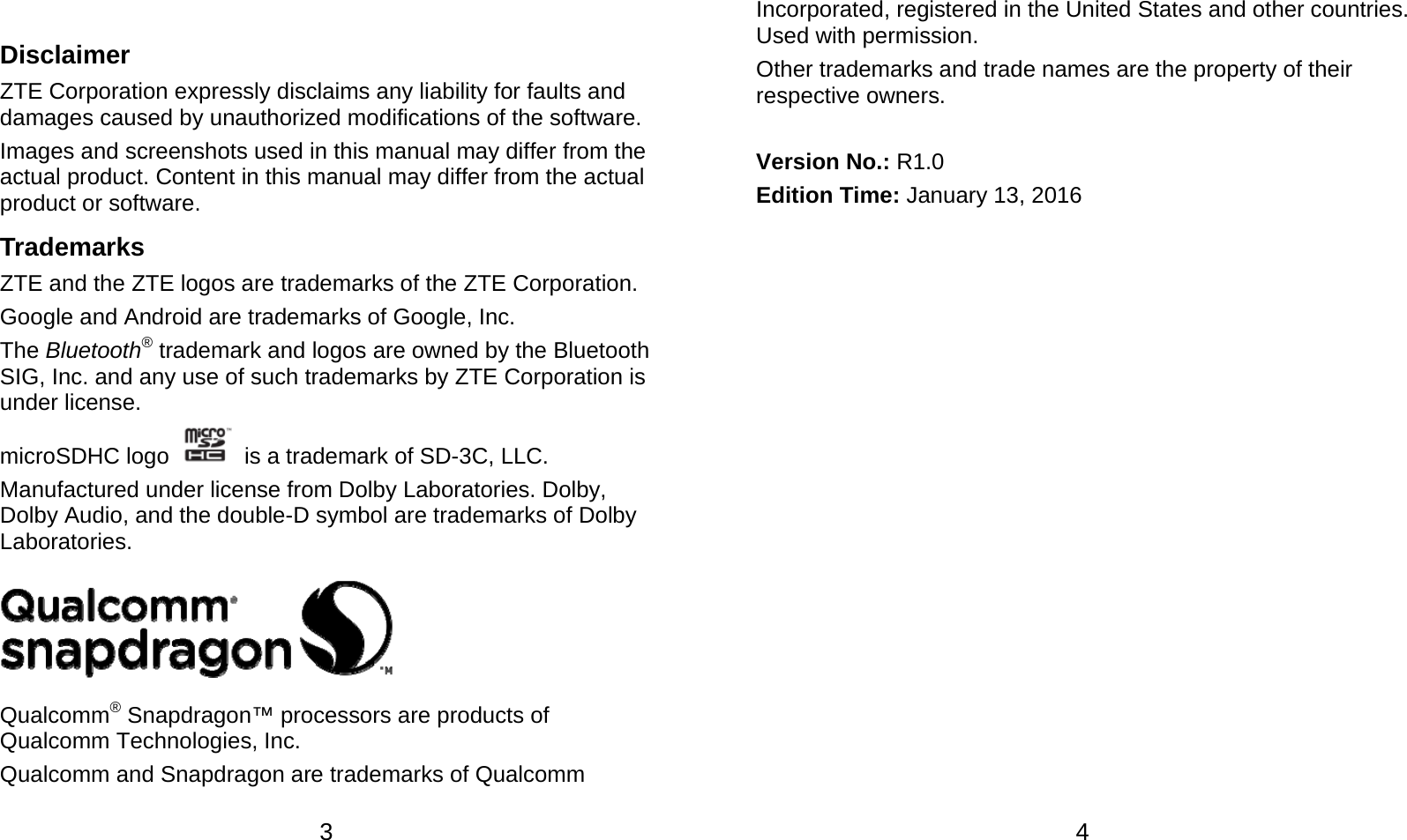  3  Disclaimer ZTE Corporation expressly disclaims any liability for faults and damages caused by unauthorized modifications of the software. Images and screenshots used in this manual may differ from the actual product. Content in this manual may differ from the actual product or software. Trademarks ZTE and the ZTE logos are trademarks of the ZTE Corporation. Google and Android are trademarks of Google, Inc. The Bluetooth® trademark and logos are owned by the Bluetooth SIG, Inc. and any use of such trademarks by ZTE Corporation is under license. microSDHC logo    is a trademark of SD-3C, LLC.   Manufactured under license from Dolby Laboratories. Dolby, Dolby Audio, and the double-D symbol are trademarks of Dolby Laboratories.  Qualcomm® Snapdragon™ processors are products of Qualcomm Technologies, Inc.   Qualcomm and Snapdragon are trademarks of Qualcomm  4 Incorporated, registered in the United States and other countries. Used with permission. Other trademarks and trade names are the property of their respective owners.  Version No.: R1.0 Edition Time: January 13, 2016  