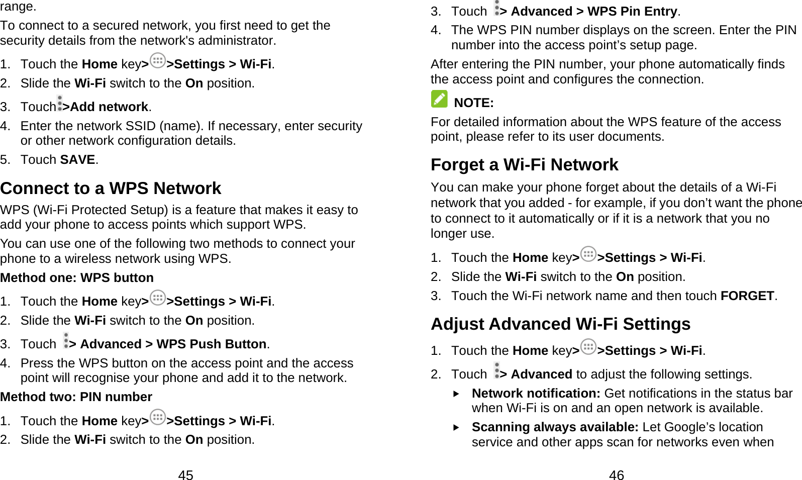  45 range. To connect to a secured network, you first need to get the security details from the network&apos;s administrator. 1. Touch the Home key&gt;&gt;Settings &gt; Wi-Fi. 2. Slide the Wi-Fi switch to the On position. 3. Touch &gt;Add network. 4.  Enter the network SSID (name). If necessary, enter security or other network configuration details. 5. Touch SAVE. Connect to a WPS Network WPS (Wi-Fi Protected Setup) is a feature that makes it easy to add your phone to access points which support WPS. You can use one of the following two methods to connect your phone to a wireless network using WPS. Method one: WPS button 1. Touch the Home key&gt;&gt;Settings &gt; Wi-Fi. 2. Slide the Wi-Fi switch to the On position. 3. Touch  &gt; Advanced &gt; WPS Push Button. 4.  Press the WPS button on the access point and the access point will recognise your phone and add it to the network. Method two: PIN number 1. Touch the Home key&gt;&gt;Settings &gt; Wi-Fi. 2. Slide the Wi-Fi switch to the On position.  46 3. Touch  &gt; Advanced &gt; WPS Pin Entry. 4.  The WPS PIN number displays on the screen. Enter the PIN number into the access point’s setup page. After entering the PIN number, your phone automatically finds the access point and configures the connection.  NOTE: For detailed information about the WPS feature of the access point, please refer to its user documents. Forget a Wi-Fi Network You can make your phone forget about the details of a Wi-Fi network that you added - for example, if you don’t want the phone to connect to it automatically or if it is a network that you no longer use. 1. Touch the Home key&gt;&gt;Settings &gt; Wi-Fi. 2. Slide the Wi-Fi switch to the On position. 3.  Touch the Wi-Fi network name and then touch FORGET. Adjust Advanced Wi-Fi Settings 1. Touch the Home key&gt;&gt;Settings &gt; Wi-Fi. 2. Touch  &gt; Advanced to adjust the following settings.  Network notification: Get notifications in the status bar when Wi-Fi is on and an open network is available.  Scanning always available: Let Google’s location service and other apps scan for networks even when 