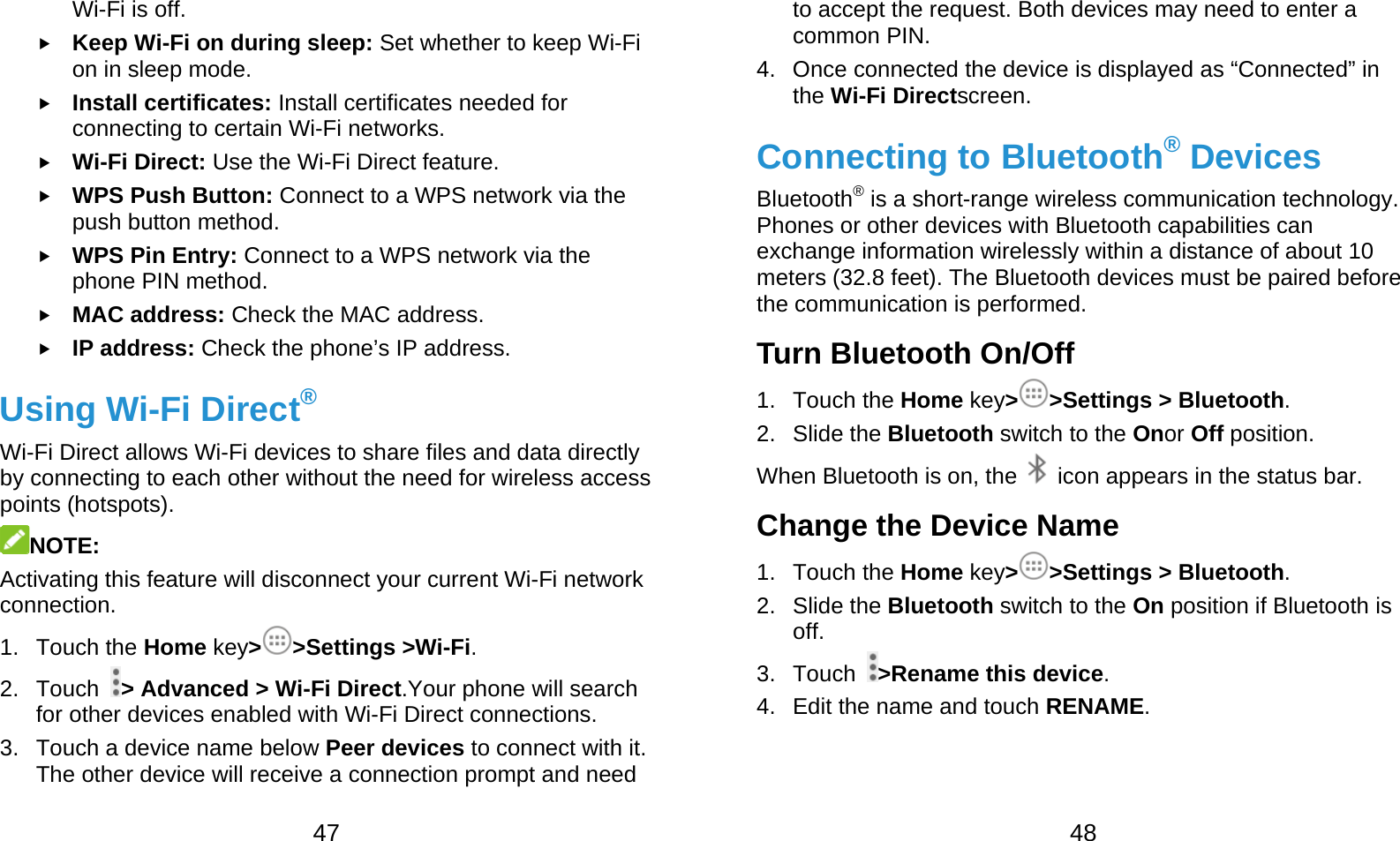  47 Wi-Fi is off.  Keep Wi-Fi on during sleep: Set whether to keep Wi-Fi on in sleep mode.  Install certificates: Install certificates needed for connecting to certain Wi-Fi networks.  Wi-Fi Direct: Use the Wi-Fi Direct feature.  WPS Push Button: Connect to a WPS network via the push button method.  WPS Pin Entry: Connect to a WPS network via the phone PIN method.  MAC address: Check the MAC address.  IP address: Check the phone’s IP address. Using Wi-Fi Direct® Wi-Fi Direct allows Wi-Fi devices to share files and data directly by connecting to each other without the need for wireless access points (hotspots). NOTE: Activating this feature will disconnect your current Wi-Fi network connection. 1. Touch the Home key&gt;&gt;Settings &gt;Wi-Fi. 2. Touch  &gt; Advanced &gt; Wi-Fi Direct.Your phone will search for other devices enabled with Wi-Fi Direct connections. 3. Touch a device name below Peer devices to connect with it. The other device will receive a connection prompt and need  48 to accept the request. Both devices may need to enter a common PIN. 4.  Once connected the device is displayed as “Connected” in the Wi-Fi Directscreen. Connecting to Bluetooth® Devices Bluetooth® is a short-range wireless communication technology. Phones or other devices with Bluetooth capabilities can exchange information wirelessly within a distance of about 10 meters (32.8 feet). The Bluetooth devices must be paired before the communication is performed. Turn Bluetooth On/Off 1. Touch the Home key&gt;&gt;Settings &gt; Bluetooth. 2. Slide the Bluetooth switch to the Onor Off position. When Bluetooth is on, the    icon appears in the status bar.   Change the Device Name 1. Touch the Home key&gt;&gt;Settings &gt; Bluetooth. 2. Slide the Bluetooth switch to the On position if Bluetooth is off. 3. Touch  &gt;Rename this device. 4.  Edit the name and touch RENAME. 