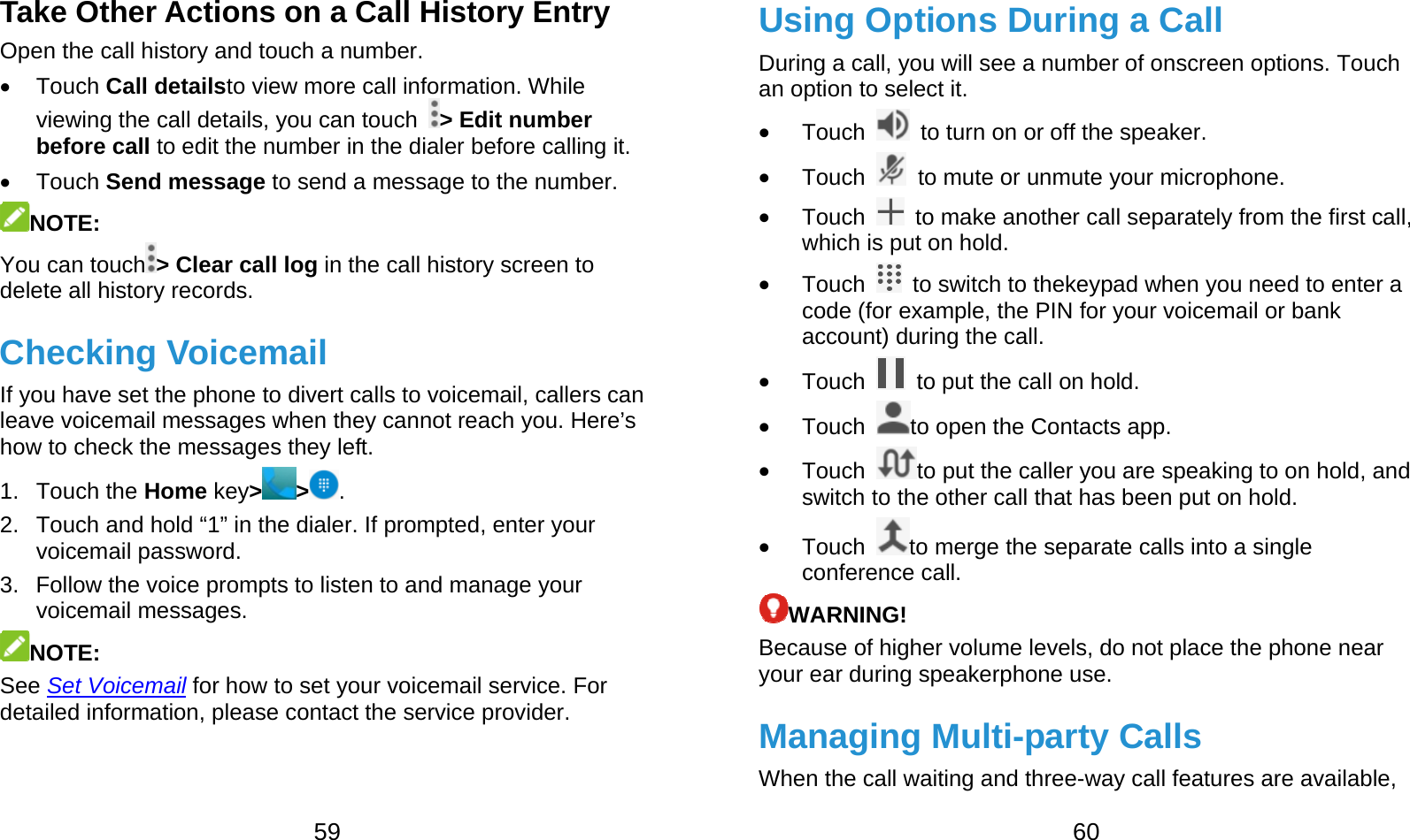  59 Take Other Actions on a Call History Entry Open the call history and touch a number.  Touch Call detailsto view more call information. While viewing the call details, you can touch  &gt; Edit number before call to edit the number in the dialer before calling it.  Touch Send message to send a message to the number. NOTE:  You can touch &gt; Clear call log in the call history screen to delete all history records. Checking Voicemail If you have set the phone to divert calls to voicemail, callers can leave voicemail messages when they cannot reach you. Here’s how to check the messages they left. 1. Touch the Home key&gt;&gt;. 2.  Touch and hold “1” in the dialer. If prompted, enter your voicemail password.   3.  Follow the voice prompts to listen to and manage your voicemail messages. NOTE:  See Set Voicemail for how to set your voicemail service. For detailed information, please contact the service provider.  60 Using Options During a Call During a call, you will see a number of onscreen options. Touch an option to select it.  Touch    to turn on or off the speaker.  Touch    to mute or unmute your microphone.  Touch    to make another call separately from the first call, which is put on hold.  Touch    to switch to thekeypad when you need to enter a code (for example, the PIN for your voicemail or bank account) during the call.  Touch    to put the call on hold.  Touch  to open the Contacts app.  Touch  to put the caller you are speaking to on hold, and switch to the other call that has been put on hold.  Touch  to merge the separate calls into a single conference call. WARNING! Because of higher volume levels, do not place the phone near your ear during speakerphone use. Managing Multi-party Calls When the call waiting and three-way call features are available, 