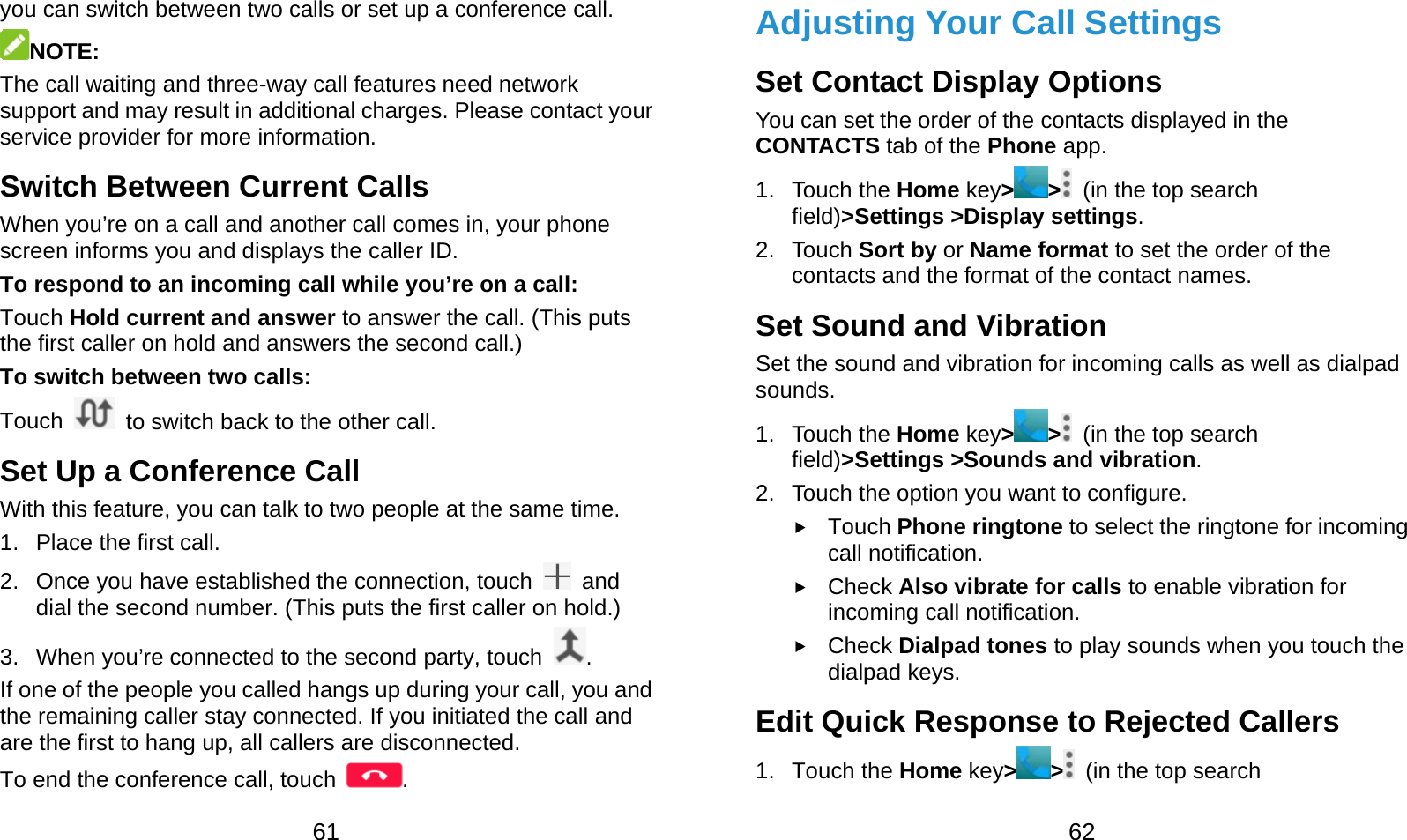  61 you can switch between two calls or set up a conference call.   NOTE: The call waiting and three-way call features need network support and may result in additional charges. Please contact your service provider for more information. Switch Between Current Calls When you’re on a call and another call comes in, your phone screen informs you and displays the caller ID. To respond to an incoming call while you’re on a call: Touch Hold current and answer to answer the call. (This puts the first caller on hold and answers the second call.) To switch between two calls: Touch    to switch back to the other call. Set Up a Conference Call With this feature, you can talk to two people at the same time. 1.  Place the first call. 2.  Once you have established the connection, touch   and dial the second number. (This puts the first caller on hold.) 3.  When you’re connected to the second party, touch  . If one of the people you called hangs up during your call, you and the remaining caller stay connected. If you initiated the call and are the first to hang up, all callers are disconnected. To end the conference call, touch  .  62 Adjusting Your Call Settings Set Contact Display Options You can set the order of the contacts displayed in the CONTACTS tab of the Phone app. 1. Touch the Home key&gt;&gt;  (in the top search field)&gt;Settings &gt;Display settings. 2. Touch Sort by or Name format to set the order of the contacts and the format of the contact names. Set Sound and Vibration Set the sound and vibration for incoming calls as well as dialpad sounds. 1. Touch the Home key&gt;&gt;  (in the top search field)&gt;Settings &gt;Sounds and vibration. 2.  Touch the option you want to configure.  Touch Phone ringtone to select the ringtone for incoming call notification.  Check Also vibrate for calls to enable vibration for incoming call notification.  Check Dialpad tones to play sounds when you touch the dialpad keys. Edit Quick Response to Rejected Callers 1. Touch the Home key&gt; &gt;   (in the top search 