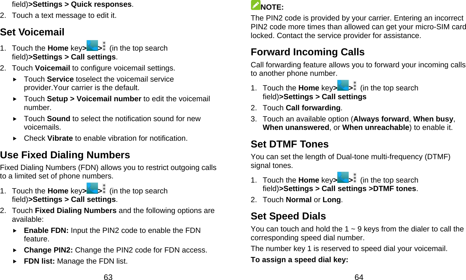  63 field)&gt;Settings &gt; Quick responses. 2.  Touch a text message to edit it. Set Voicemail 1. Touch the Home key&gt; &gt;   (in the top search field)&gt;Settings &gt; Call settings. 2. Touch Voicemail to configure voicemail settings.  Touch Service toselect the voicemail service provider.Your carrier is the default.      Touch Setup &gt; Voicemail number to edit the voicemail number.  Touch Sound to select the notification sound for new voicemails.  Check Vibrate to enable vibration for notification. Use Fixed Dialing Numbers Fixed Dialing Numbers (FDN) allows you to restrict outgoing calls to a limited set of phone numbers. 1. Touch the Home key&gt;&gt;  (in the top search field)&gt;Settings &gt; Call settings. 2. Touch Fixed Dialing Numbers and the following options are available:  Enable FDN: Input the PIN2 code to enable the FDN feature.  Change PIN2: Change the PIN2 code for FDN access.  FDN list: Manage the FDN list.  64 NOTE: The PIN2 code is provided by your carrier. Entering an incorrect PIN2 code more times than allowed can get your micro-SIM card locked. Contact the service provider for assistance. Forward Incoming Calls Call forwarding feature allows you to forward your incoming calls to another phone number. 1. Touch the Home key&gt;&gt;  (in the top search field)&gt;Settings &gt; Call settings 2. Touch Call forwarding. 3.  Touch an available option (Always forward, When busy, When unanswered, or When unreachable) to enable it. Set DTMF Tones You can set the length of Dual-tone multi-frequency (DTMF) signal tones. 1. Touch the Home key&gt;&gt;  (in the top search field)&gt;Settings &gt; Call settings &gt;DTMF tones. 2. Touch Normal or Long. Set Speed Dials You can touch and hold the 1 ~ 9 keys from the dialer to call the corresponding speed dial number. The number key 1 is reserved to speed dial your voicemail. To assign a speed dial key: 