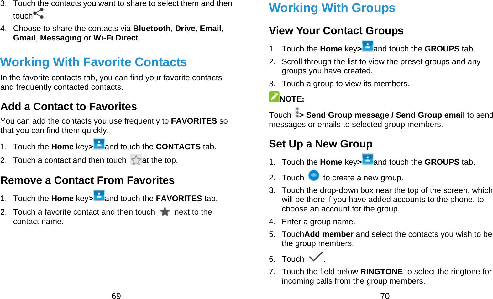  69 3.  Touch the contacts you want to share to select them and then touch . 4.  Choose to share the contacts via Bluetooth, Drive, Email, Gmail, Messaging or Wi-Fi Direct. Working With Favorite Contacts In the favorite contacts tab, you can find your favorite contacts and frequently contacted contacts. Add a Contact to Favorites You can add the contacts you use frequently to FAVORITES so that you can find them quickly. 1. Touch the Home key&gt;and touch the CONTACTS tab. 2.  Touch a contact and then touch  at the top. Remove a Contact From Favorites 1. Touch the Home key&gt;and touch the FAVORITES tab. 2.  Touch a favorite contact and then touch   next to the contact name.  70 Working With Groups View Your Contact Groups 1. Touch the Home key&gt;and touch the GROUPS tab. 2.  Scroll through the list to view the preset groups and any groups you have created. 3.  Touch a group to view its members. NOTE:  Touch  &gt; Send Group message / Send Group email to send messages or emails to selected group members. Set Up a New Group 1. Touch the Home key&gt;and touch the GROUPS tab. 2. Touch    to create a new group. 3.  Touch the drop-down box near the top of the screen, which will be there if you have added accounts to the phone, to choose an account for the group. 4.  Enter a group name. 5. TouchAdd member and select the contacts you wish to be the group members. 6. Touch  . 7.  Touch the field below RINGTONE to select the ringtone for incoming calls from the group members. 