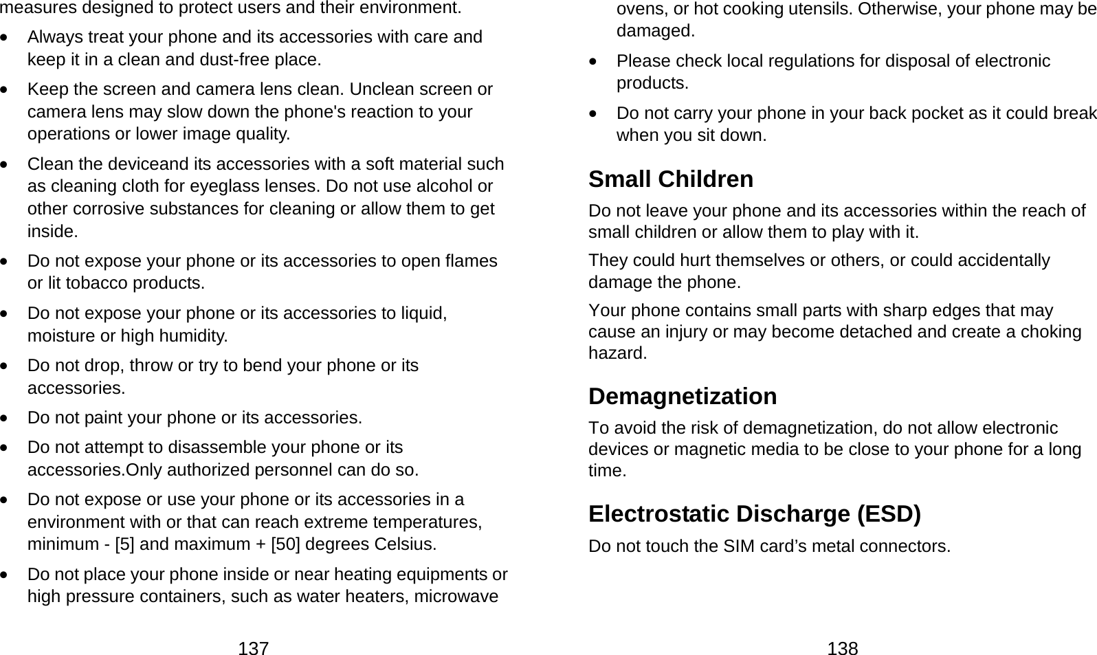  137 measures designed to protect users and their environment.  Always treat your phone and its accessories with care and keep it in a clean and dust-free place.  Keep the screen and camera lens clean. Unclean screen or camera lens may slow down the phone&apos;s reaction to your operations or lower image quality.  Clean the deviceand its accessories with a soft material such as cleaning cloth for eyeglass lenses. Do not use alcohol or other corrosive substances for cleaning or allow them to get inside.  Do not expose your phone or its accessories to open flames or lit tobacco products.  Do not expose your phone or its accessories to liquid, moisture or high humidity.  Do not drop, throw or try to bend your phone or its accessories.  Do not paint your phone or its accessories.  Do not attempt to disassemble your phone or its accessories.Only authorized personnel can do so.  Do not expose or use your phone or its accessories in a environment with or that can reach extreme temperatures, minimum - [5] and maximum + [50] degrees Celsius.  Do not place your phone inside or near heating equipments or high pressure containers, such as water heaters, microwave  138 ovens, or hot cooking utensils. Otherwise, your phone may be damaged.  Please check local regulations for disposal of electronic products.  Do not carry your phone in your back pocket as it could break when you sit down. Small Children Do not leave your phone and its accessories within the reach of small children or allow them to play with it. They could hurt themselves or others, or could accidentally damage the phone. Your phone contains small parts with sharp edges that may cause an injury or may become detached and create a choking hazard. Demagnetization To avoid the risk of demagnetization, do not allow electronic devices or magnetic media to be close to your phone for a long time. Electrostatic Discharge (ESD) Do not touch the SIM card’s metal connectors. 