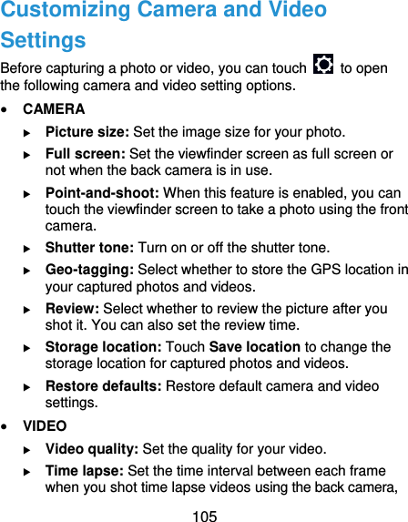  105 Customizing Camera and Video Settings Before capturing a photo or video, you can touch    to open the following camera and video setting options.  CAMERA  Picture size: Set the image size for your photo.  Full screen: Set the viewfinder screen as full screen or not when the back camera is in use.  Point-and-shoot: When this feature is enabled, you can touch the viewfinder screen to take a photo using the front camera.  Shutter tone: Turn on or off the shutter tone.  Geo-tagging: Select whether to store the GPS location in your captured photos and videos.  Review: Select whether to review the picture after you shot it. You can also set the review time.  Storage location: Touch Save location to change the storage location for captured photos and videos.  Restore defaults: Restore default camera and video settings.  VIDEO  Video quality: Set the quality for your video.  Time lapse: Set the time interval between each frame when you shot time lapse videos using the back camera, 