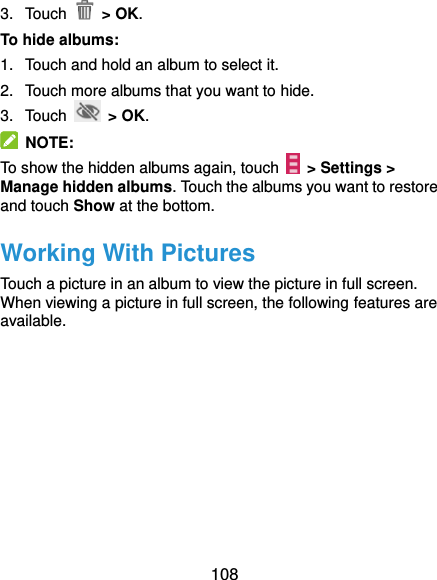  108 3.  Touch    &gt; OK. To hide albums: 1.  Touch and hold an album to select it. 2.  Touch more albums that you want to hide. 3.  Touch   &gt; OK.   NOTE: To show the hidden albums again, touch   &gt; Settings &gt; Manage hidden albums. Touch the albums you want to restore and touch Show at the bottom. Working With Pictures Touch a picture in an album to view the picture in full screen. When viewing a picture in full screen, the following features are available. 