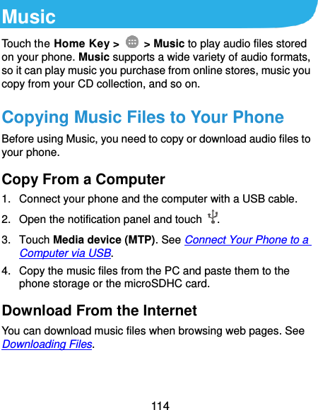  114 Music Touch the Home Key &gt;    &gt; Music to play audio files stored on your phone. Music supports a wide variety of audio formats, so it can play music you purchase from online stores, music you copy from your CD collection, and so on. Copying Music Files to Your Phone Before using Music, you need to copy or download audio files to your phone. Copy From a Computer 1.  Connect your phone and the computer with a USB cable. 2.  Open the notification panel and touch  . 3.  Touch Media device (MTP). See Connect Your Phone to a Computer via USB. 4.  Copy the music files from the PC and paste them to the phone storage or the microSDHC card. Download From the Internet You can download music files when browsing web pages. See Downloading Files. 
