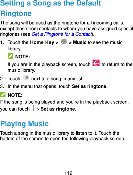  116 Setting a Song as the Default Ringtone The song will be used as the ringtone for all incoming calls, except those from contacts to whom you have assigned special ringtones (see Set a Ringtone for a Contact). 1.  Touch the Home Key &gt;    &gt; Music to see the music library.   NOTE: If you are in the playback screen, touch    to return to the music library. 2.  Touch    next to a song in any list. 3.  In the menu that opens, touch Set as ringtone.   NOTE: If the song is being played and you’re in the playback screen, you can touch    &gt; Set as ringtone. Playing Music Touch a song in the music library to listen to it. Touch the bottom of the screen to open the following playback screen. 
