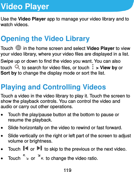  119 Video Player Use the Video Player app to manage your video library and to watch videos. Opening the Video Library Touch    in the home screen and select Video Player to view your video library, where your video files are displayed in a list. Swipe up or down to find the video you want. You can also touch    to search for video files, or touch    &gt; View by or Sort by to change the display mode or sort the list. Playing and Controlling Videos Touch a video in the video library to play it. Touch the screen to show the playback controls. You can control the video and audio or carry out other operations.  Touch the play/pause button at the bottom to pause or resume the playback.  Slide horizontally on the video to rewind or fast forward.  Slide vertically on the right or left part of the screen to adjust volume or brightness.  Touch    or    to skip to the previous or the next video.  Touch    or    to change the video ratio. 