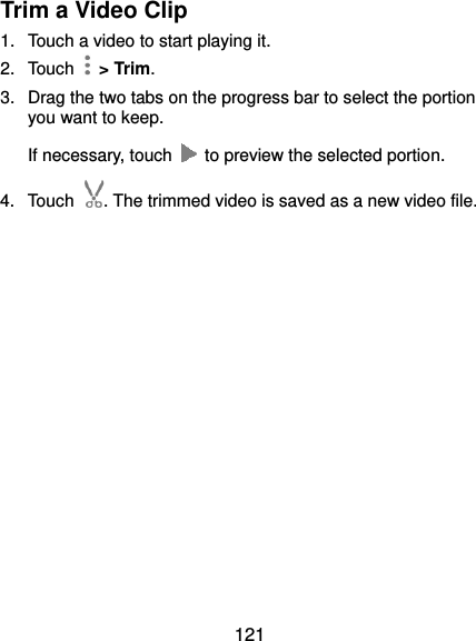  121 Trim a Video Clip 1.  Touch a video to start playing it. 2.  Touch    &gt; Trim. 3.  Drag the two tabs on the progress bar to select the portion you want to keep. If necessary, touch    to preview the selected portion. 4.  Touch . The trimmed video is saved as a new video file.   