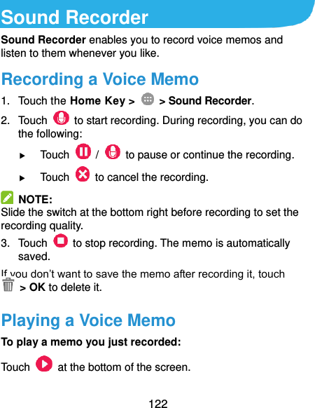  122 Sound Recorder Sound Recorder enables you to record voice memos and listen to them whenever you like. Recording a Voice Memo 1.  Touch the Home Key &gt;    &gt; Sound Recorder. 2.  Touch    to start recording. During recording, you can do the following:  Touch    /    to pause or continue the recording.  Touch    to cancel the recording.   NOTE: Slide the switch at the bottom right before recording to set the recording quality. 3.  Touch    to stop recording. The memo is automatically saved. If you don’t want to save the memo after recording it, touch   &gt; OK to delete it. Playing a Voice Memo To play a memo you just recorded: Touch    at the bottom of the screen. 