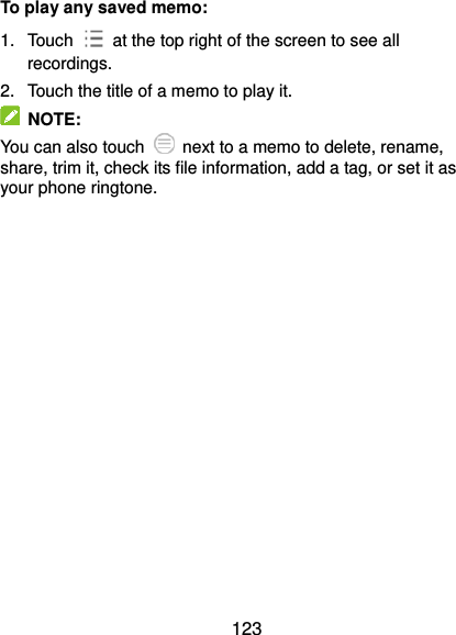  123 To play any saved memo: 1.  Touch    at the top right of the screen to see all recordings. 2.  Touch the title of a memo to play it.   NOTE: You can also touch    next to a memo to delete, rename, share, trim it, check its file information, add a tag, or set it as your phone ringtone. 