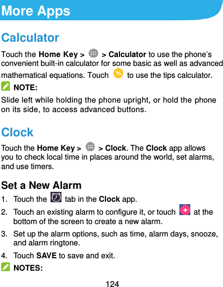  124 More Apps Calculator Touch the Home Key &gt;    &gt; Calculator to use the phone’s convenient built-in calculator for some basic as well as advanced mathematical equations. Touch    to use the tips calculator.   NOTE: Slide left while holding the phone upright, or hold the phone on its side, to access advanced buttons. Clock Touch the Home Key &gt;    &gt; Clock. The Clock app allows you to check local time in places around the world, set alarms, and use timers. Set a New Alarm 1.  Touch the   tab in the Clock app. 2.  Touch an existing alarm to configure it, or touch    at the bottom of the screen to create a new alarm. 3.  Set up the alarm options, such as time, alarm days, snooze, and alarm ringtone. 4.  Touch SAVE to save and exit.   NOTES: 