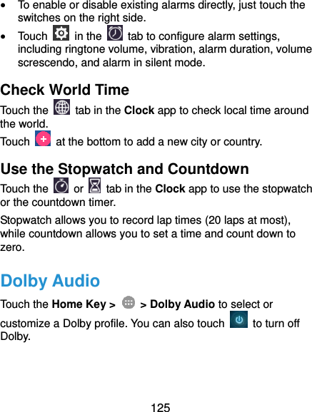  125  To enable or disable existing alarms directly, just touch the switches on the right side.  Touch    in the   tab to configure alarm settings, including ringtone volume, vibration, alarm duration, volume screscendo, and alarm in silent mode. Check World Time Touch the   tab in the Clock app to check local time around the world. Touch    at the bottom to add a new city or country. Use the Stopwatch and Countdown Touch the   or    tab in the Clock app to use the stopwatch or the countdown timer. Stopwatch allows you to record lap times (20 laps at most), while countdown allows you to set a time and count down to zero. Dolby Audio Touch the Home Key &gt;    &gt; Dolby Audio to select or customize a Dolby profile. You can also touch    to turn off Dolby. 