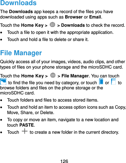  126 Downloads The Downloads app keeps a record of the files you have downloaded using apps such as Browser or Email. Touch the Home Key &gt;    &gt; Downloads to check the record.  Touch a file to open it with the appropriate application.  Touch and hold a file to delete or share it. File Manager Quickly access all of your images, videos, audio clips, and other types of files on your phone storage and the microSDHC card. Touch the Home Key &gt;    &gt; File Manager. You can touch   to find the file you need by category, or touch   or    to browse folders and files on the phone storage or the microSDHC card.  Touch folders and files to access stored items.  Touch and hold an item to access option icons such as Copy, Move, Share, or Delete.  To copy or move an item, navigate to a new location and touch PASTE.  Touch    to create a new folder in the current directory. 