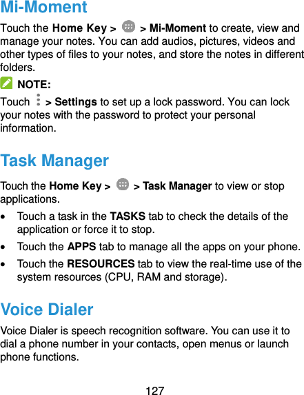  127 Mi-Moment Touch the Home Key &gt;    &gt; Mi-Moment to create, view and manage your notes. You can add audios, pictures, videos and other types of files to your notes, and store the notes in different folders.   NOTE: Touch   &gt; Settings to set up a lock password. You can lock your notes with the password to protect your personal information. Task Manager Touch the Home Key &gt;    &gt; Task Manager to view or stop applications.  Touch a task in the TASKS tab to check the details of the application or force it to stop.  Touch the APPS tab to manage all the apps on your phone.  Touch the RESOURCES tab to view the real-time use of the system resources (CPU, RAM and storage). Voice Dialer Voice Dialer is speech recognition software. You can use it to dial a phone number in your contacts, open menus or launch phone functions. 