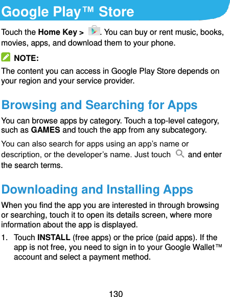  130 Google Play™ Store Touch the Home Key &gt;  . You can buy or rent music, books, movies, apps, and download them to your phone.   NOTE: The content you can access in Google Play Store depends on your region and your service provider. Browsing and Searching for Apps You can browse apps by category. Touch a top-level category, such as GAMES and touch the app from any subcategory. You can also search for apps using an app’s name or description, or the developer’s name. Just touch   and enter the search terms. Downloading and Installing Apps When you find the app you are interested in through browsing or searching, touch it to open its details screen, where more information about the app is displayed. 1.  Touch INSTALL (free apps) or the price (paid apps). If the app is not free, you need to sign in to your Google Wallet™ account and select a payment method.  