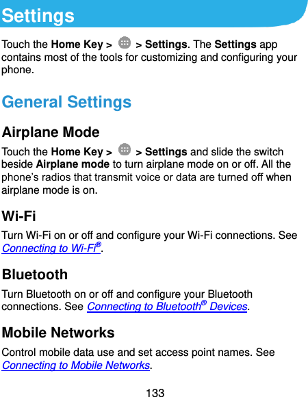  133 Settings Touch the Home Key &gt;    &gt; Settings. The Settings app contains most of the tools for customizing and configuring your phone. General Settings Airplane Mode Touch the Home Key &gt;    &gt; Settings and slide the switch beside Airplane mode to turn airplane mode on or off. All the phone’s radios that transmit voice or data are turned off when airplane mode is on. Wi-Fi Turn Wi-Fi on or off and configure your Wi-Fi connections. See Connecting to Wi-Fi®. Bluetooth Turn Bluetooth on or off and configure your Bluetooth connections. See Connecting to Bluetooth® Devices. Mobile Networks Control mobile data use and set access point names. See Connecting to Mobile Networks. 