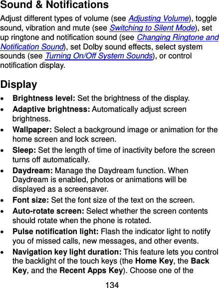  134 Sound &amp; Notifications Adjust different types of volume (see Adjusting Volume), toggle sound, vibration and mute (see Switching to Silent Mode), set up ringtone and notification sound (see Changing Ringtone and Notification Sound), set Dolby sound effects, select system sounds (see Turning On/Off System Sounds), or control notification display. Display  Brightness level: Set the brightness of the display.  Adaptive brightness: Automatically adjust screen brightness.  Wallpaper: Select a background image or animation for the home screen and lock screen.  Sleep: Set the length of time of inactivity before the screen turns off automatically.  Daydream: Manage the Daydream function. When Daydream is enabled, photos or animations will be displayed as a screensaver.  Font size: Set the font size of the text on the screen.  Auto-rotate screen: Select whether the screen contents should rotate when the phone is rotated.  Pulse notification light: Flash the indicator light to notify you of missed calls, new messages, and other events.  Navigation key light duration: This feature lets you control the backlight of the touch keys (the Home Key, the Back Key, and the Recent Apps Key). Choose one of the 