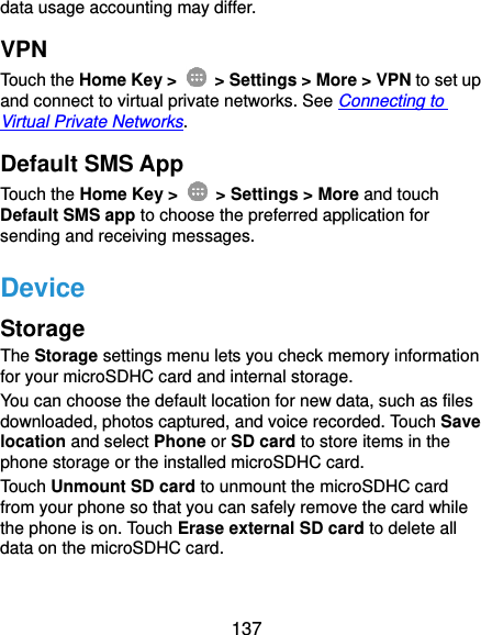  137 data usage accounting may differ. VPN Touch the Home Key &gt;    &gt; Settings &gt; More &gt; VPN to set up and connect to virtual private networks. See Connecting to Virtual Private Networks. Default SMS App Touch the Home Key &gt;    &gt; Settings &gt; More and touch Default SMS app to choose the preferred application for sending and receiving messages. Device Storage The Storage settings menu lets you check memory information for your microSDHC card and internal storage. You can choose the default location for new data, such as files downloaded, photos captured, and voice recorded. Touch Save location and select Phone or SD card to store items in the phone storage or the installed microSDHC card. Touch Unmount SD card to unmount the microSDHC card from your phone so that you can safely remove the card while the phone is on. Touch Erase external SD card to delete all data on the microSDHC card. 