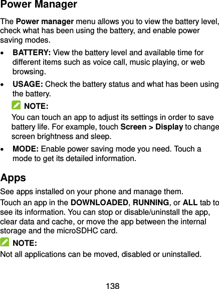  138 Power Manager The Power manager menu allows you to view the battery level, check what has been using the battery, and enable power saving modes.  BATTERY: View the battery level and available time for different items such as voice call, music playing, or web browsing.  USAGE: Check the battery status and what has been using the battery.     NOTE: You can touch an app to adjust its settings in order to save battery life. For example, touch Screen &gt; Display to change screen brightness and sleep.  MODE: Enable power saving mode you need. Touch a mode to get its detailed information. Apps See apps installed on your phone and manage them. Touch an app in the DOWNLOADED, RUNNING, or ALL tab to see its information. You can stop or disable/uninstall the app, clear data and cache, or move the app between the internal storage and the microSDHC card.   NOTE: Not all applications can be moved, disabled or uninstalled. 