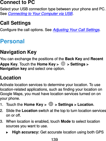  139 Connect to PC Select your USB connection type between your phone and PC. See Connecting to Your Computer via USB. Call Settings Configure the call options. See Adjusting Your Call Settings. Personal Navigation Key You can exchange the positions of the Back Key and Recent Apps Key. Touch the Home Key &gt;    &gt; Settings &gt; Navigation key and select one option. Location Activate location services to determine your location. To use location-related applications, such as finding your location on Google Maps, you must have location services turned on on your phone. 1.  Touch the Home Key &gt;   &gt; Settings &gt; Location. 2.  Slide the Location switch at the top to turn location services on or off. 3.  When location is enabled, touch Mode to select location sources you want to use.  High accuracy: Get accurate location using both GPS 