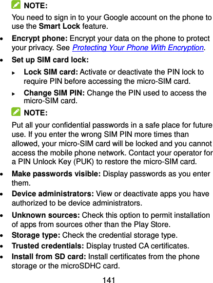  141   NOTE: You need to sign in to your Google account on the phone to use the Smart Lock feature.  Encrypt phone: Encrypt your data on the phone to protect your privacy. See Protecting Your Phone With Encryption.  Set up SIM card lock:  Lock SIM card: Activate or deactivate the PIN lock to require PIN before accessing the micro-SIM card.  Change SIM PIN: Change the PIN used to access the micro-SIM card.   NOTE: Put all your confidential passwords in a safe place for future use. If you enter the wrong SIM PIN more times than allowed, your micro-SIM card will be locked and you cannot access the mobile phone network. Contact your operator for a PIN Unlock Key (PUK) to restore the micro-SIM card.  Make passwords visible: Display passwords as you enter them.  Device administrators: View or deactivate apps you have authorized to be device administrators.  Unknown sources: Check this option to permit installation of apps from sources other than the Play Store.  Storage type: Check the credential storage type.  Trusted credentials: Display trusted CA certificates.  Install from SD card: Install certificates from the phone storage or the microSDHC card. 