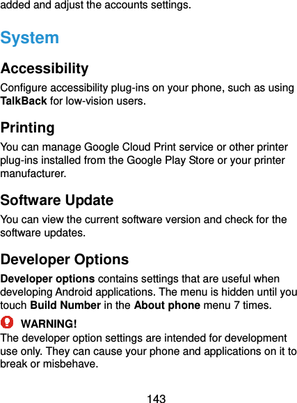  143 added and adjust the accounts settings. System Accessibility Configure accessibility plug-ins on your phone, such as using TalkBack for low-vision users. Printing You can manage Google Cloud Print service or other printer plug-ins installed from the Google Play Store or your printer manufacturer. Software Update You can view the current software version and check for the software updates. Developer Options Developer options contains settings that are useful when developing Android applications. The menu is hidden until you touch Build Number in the About phone menu 7 times.  WARNING! The developer option settings are intended for development use only. They can cause your phone and applications on it to break or misbehave. 