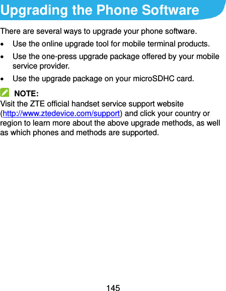  145 Upgrading the Phone Software There are several ways to upgrade your phone software.   Use the online upgrade tool for mobile terminal products.   Use the one-press upgrade package offered by your mobile service provider.   Use the upgrade package on your microSDHC card.  NOTE:   Visit the ZTE official handset service support website (http://www.ztedevice.com/support) and click your country or region to learn more about the above upgrade methods, as well as which phones and methods are supported.     