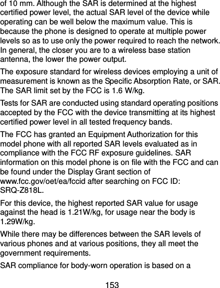  153 of 10 mm. Although the SAR is determined at the highest certified power level, the actual SAR level of the device while operating can be well below the maximum value. This is because the phone is designed to operate at multiple power levels so as to use only the power required to reach the network. In general, the closer you are to a wireless base station antenna, the lower the power output. The exposure standard for wireless devices employing a unit of measurement is known as the Specific Absorption Rate, or SAR. The SAR limit set by the FCC is 1.6 W/kg.     Tests for SAR are conducted using standard operating positions accepted by the FCC with the device transmitting at its highest certified power level in all tested frequency bands. The FCC has granted an Equipment Authorization for this model phone with all reported SAR levels evaluated as in compliance with the FCC RF exposure guidelines. SAR information on this model phone is on file with the FCC and can be found under the Display Grant section of www.fcc.gov/oet/ea/fccid after searching on FCC ID: SRQ-Z818L. For this device, the highest reported SAR value for usage against the head is 1.21W/kg, for usage near the body is 1.29W/kg. While there may be differences between the SAR levels of various phones and at various positions, they all meet the government requirements. SAR compliance for body-worn operation is based on a 