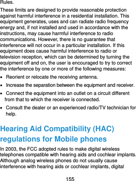  155 Rules.   These limits are designed to provide reasonable protection against harmful interference in a residential installation. This equipment generates, uses and can radiate radio frequency energy and, if not installed and used in accordance with the instructions, may cause harmful interference to radio communications. However, there is no guarantee that interference will not occur in a particular installation. If this equipment does cause harmful interference to radio or television reception, which can be determined by turning the equipment off and on, the user is encouraged to try to correct the interference by one or more of the following measures:   Reorient or relocate the receiving antenna.   Increase the separation between the equipment and receiver.   Connect the equipment into an outlet on a circuit different from that to which the receiver is connected.   Consult the dealer or an experienced radio/TV technician for help. Hearing Aid Compatibility (HAC) regulations for Mobile phones In 2003, the FCC adopted rules to make digital wireless telephones compatible with hearing aids and cochlear implants. Although analog wireless phones do not usually cause interference with hearing aids or cochlear implants, digital 