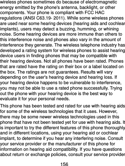  156 wireless phones sometimes do because of electromagnetic energy emitted by the phone&apos;s antenna, backlight, or other components. Your phone is compliant with FCC HAC regulations (ANSI C63.19- 2011). While some wireless phones are used near some hearing devices (hearing aids and cochlear implants), users may detect a buzzing, humming, or whining noise. Some hearing devices are more immune than others to this interference noise and phones also vary in the amount of interference they generate. The wireless telephone industry has developed a rating system for wireless phones to assist hearing device users in finding phones that may be compatible with their hearing devices. Not all phones have been rated. Phones that are rated have the rating on their box or a label located on the box. The ratings are not guarantees. Results will vary depending on the user&apos;s hearing device and hearing loss. If your hearing device happens to be vulnerable to interference, you may not be able to use a rated phone successfully. Trying out the phone with your hearing device is the best way to evaluate it for your personal needs. This phone has been tested and rated for use with hearing aids for some of the wireless technologies that it uses. However, there may be some newer wireless technologies used in this phone that have not been tested yet for use with hearing aids. It is important to try the different features of this phone thoroughly and in different locations, using your hearing aid or cochlear implant, to determine if you hear any interfering noise. Consult your service provider or the manufacturer of this phone for information on hearing aid compatibility. If you have questions about return or exchange policies, consult your service provider 